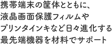 携帯端末の筐体とともに、液晶画面保護フィルムやプリンタインキなど日々進化する最先端機器を材料でサポート